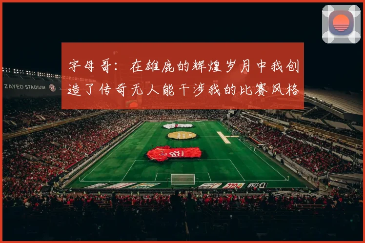 字母哥：在雄鹿的辉煌岁月中我创造了传奇无人能干涉我的比赛风格