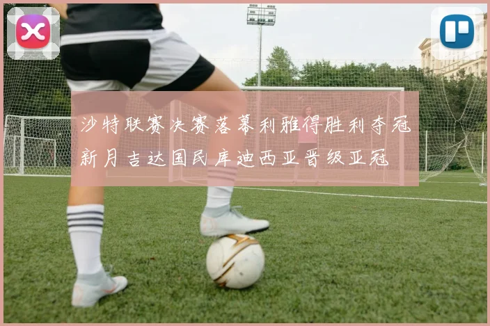 沙特联赛决赛落幕利雅得胜利夺冠新月吉达国民库迪西亚晋级亚冠