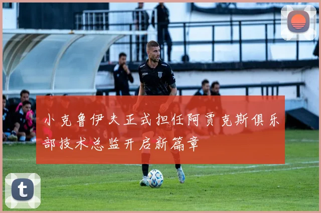 小克鲁伊夫正式担任阿贾克斯俱乐部技术总监开启新篇章