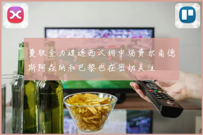 曼联全力追逐西汉姆中场费尔南德斯阿森纳和巴黎也在密切关注