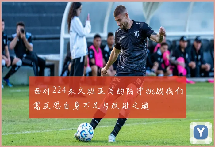 面对224米文班亚马的防守挑战我们需反思自身不足与改进之道