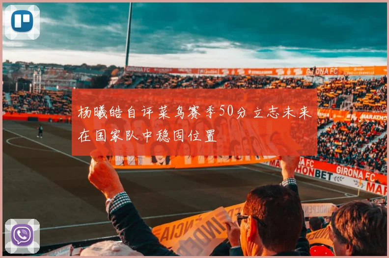 杨曦皓自评菜鸟赛季50分立志未来在国家队中稳固位置