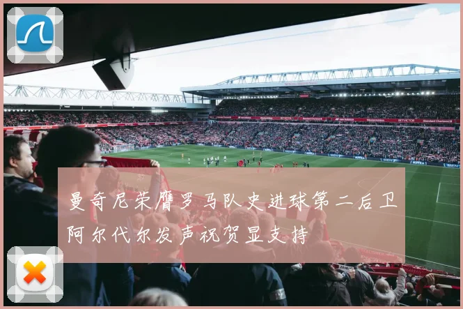 曼奇尼荣膺罗马队史进球第二后卫阿尔代尔发声祝贺显支持