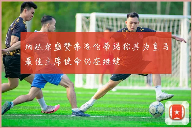 纳达尔盛赞弗洛伦蒂诺称其为皇马最佳主席使命仍在继续