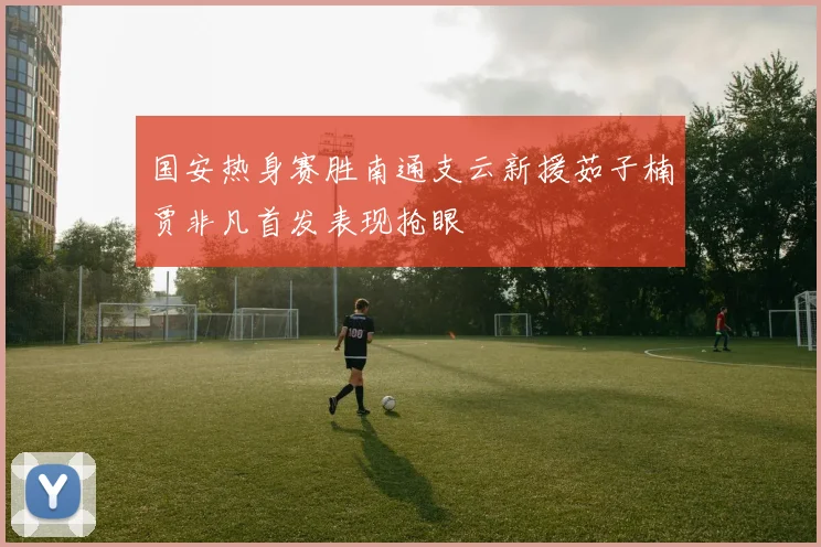 国安热身赛胜南通支云新援茹子楠贾非凡首发表现抢眼