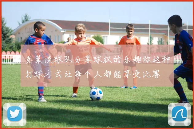 克莱谈球队分享球权的乐趣称这种打球方式让每个人都能享受比赛
