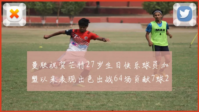 曼联祝贺芒特27岁生日快乐球员加盟以来表现出色出战64场贡献7球2助
