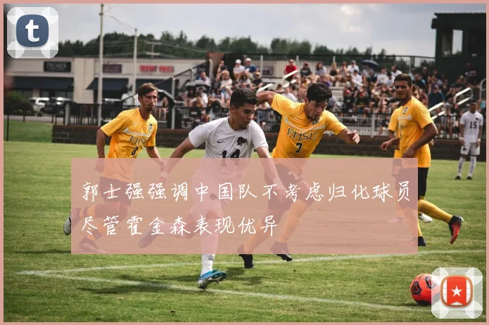 郭士强强调中国队不考虑归化球员尽管霍金森表现优异