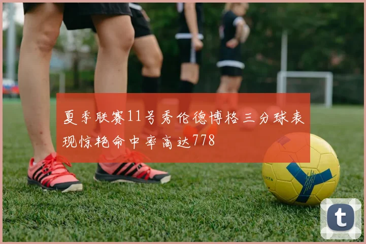 夏季联赛11号秀伦德博格三分球表现惊艳命中率高达778