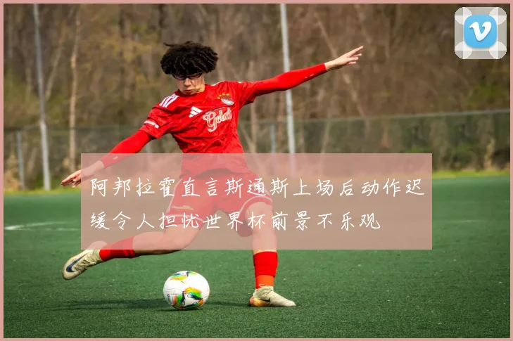 阿邦拉霍直言斯通斯上场后动作迟缓令人担忧世界杯前景不乐观