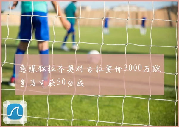 意媒称拉齐奥对吉拉要价3000万欧皇马可获50分成