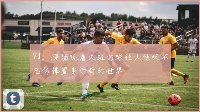 VJ：现场观看文班打球让人惊叹不已仿佛置身于奇幻世界