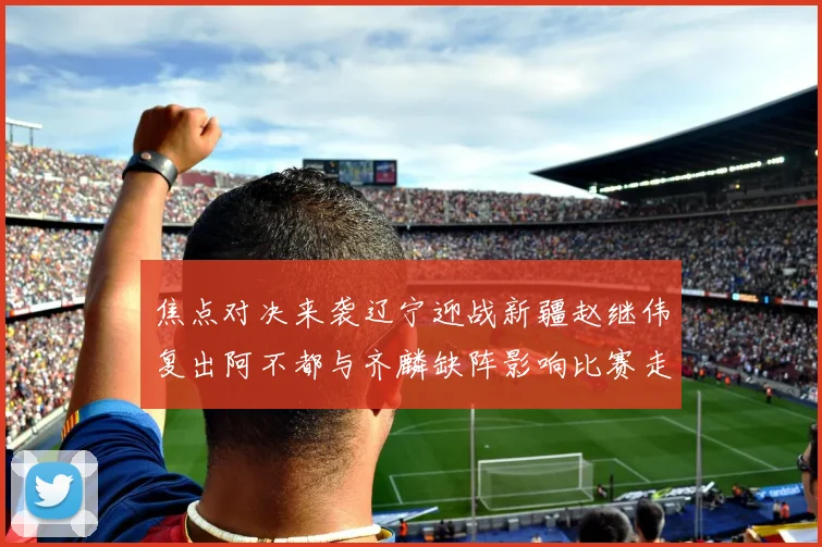 焦点对决来袭辽宁迎战新疆赵继伟复出阿不都与齐麟缺阵影响比赛走势