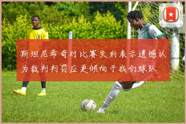 斯坦尼希奇对比赛失利表示遗憾认为裁判判罚应更倾向于我们球队