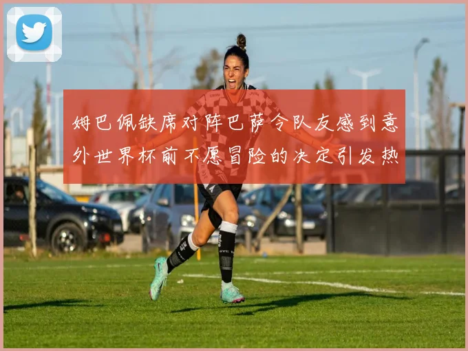 姆巴佩缺席对阵巴萨令队友感到意外世界杯前不愿冒险的决定引发热议
