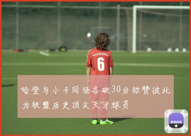 哈登与小卡同场各砍30分称赞彼此为联盟历史顶尖天才球员
