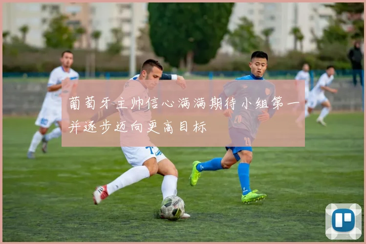 葡萄牙主帅信心满满期待小组第一并逐步迈向更高目标
