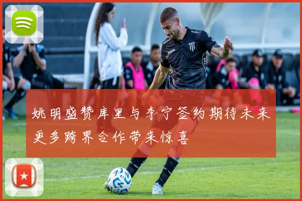 姚明盛赞库里与李宁签约期待未来更多跨界合作带来惊喜