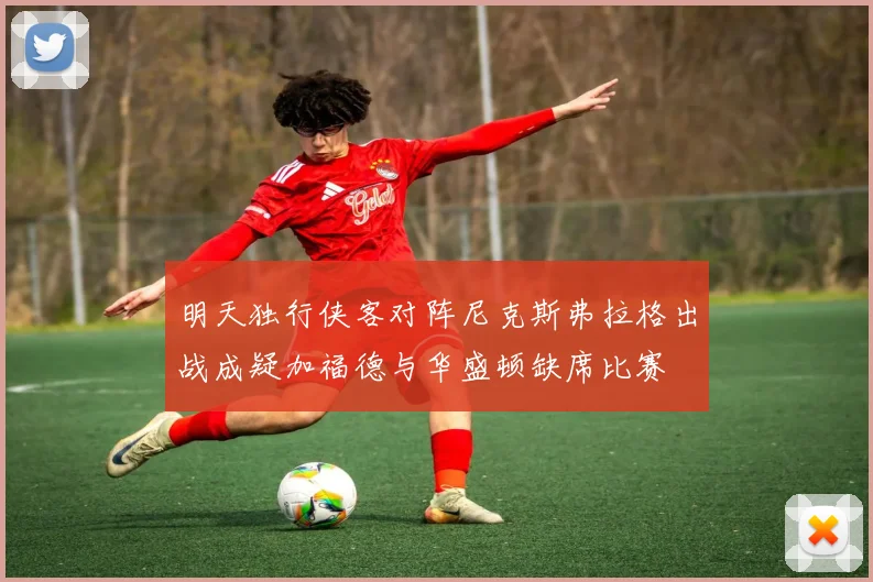 明天独行侠客对阵尼克斯弗拉格出战成疑加福德与华盛顿缺席比赛