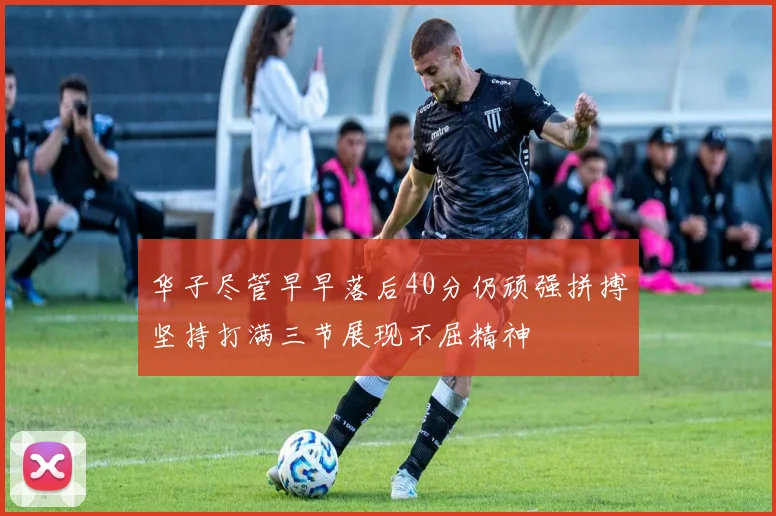 华子尽管早早落后40分仍顽强拼搏坚持打满三节展现不屈精神