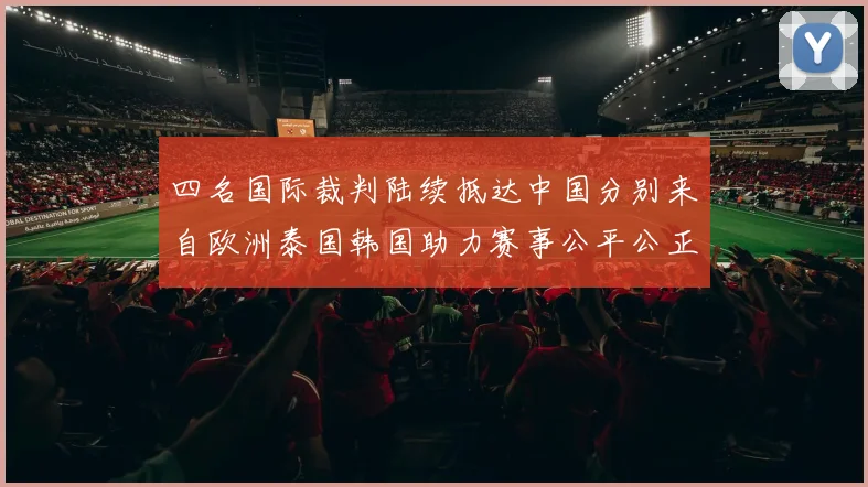 四名国际裁判陆续抵达中国分别来自欧洲泰国韩国助力赛事公平公正