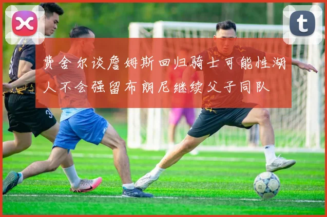 费舍尔谈詹姆斯回归骑士可能性湖人不会强留布朗尼继续父子同队