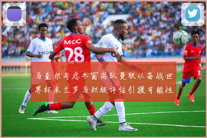 马奎尔考虑冬窗离队曼联以备战世界杯米兰罗马积极评估引援可能性