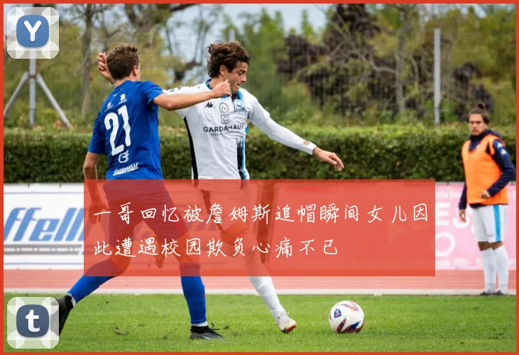 一哥回忆被詹姆斯追帽瞬间女儿因此遭遇校园欺负心痛不已