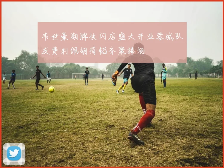 韦世豪潮牌快闪店盛大开业蓉城队友费利佩胡荷韬齐聚捧场