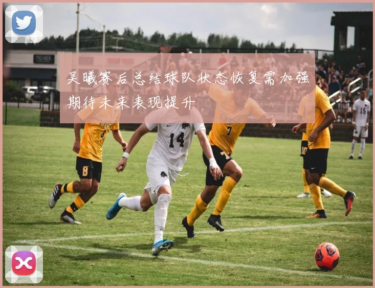 吴曦赛后总结球队状态恢复需加强期待未来表现提升