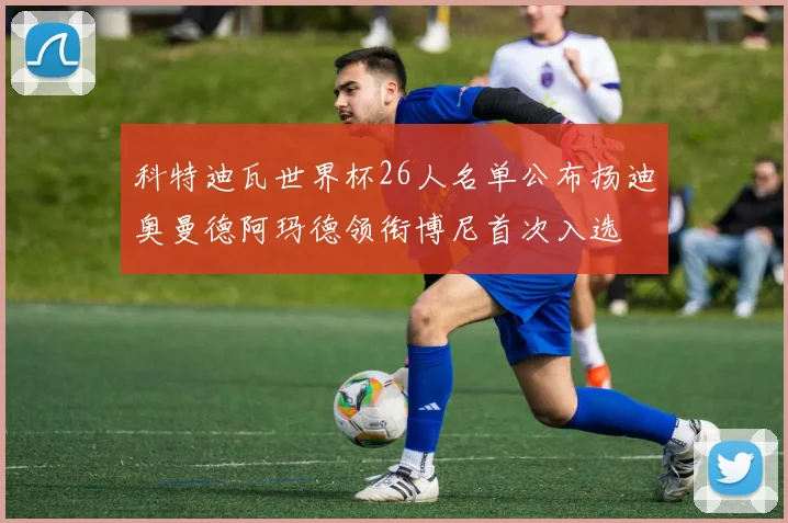 科特迪瓦世界杯26人名单公布扬迪奥曼德阿玛德领衔博尼首次入选