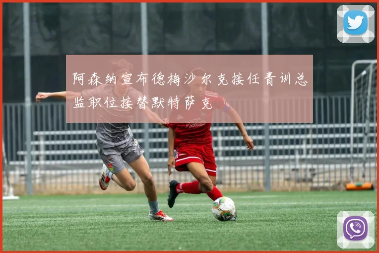 阿森纳宣布德梅沙尔克接任青训总监职位接替默特萨克