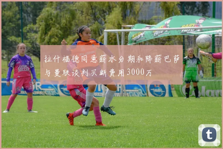 拉什福德同意薪水分期和降薪巴萨与曼联谈判买断费用3000万